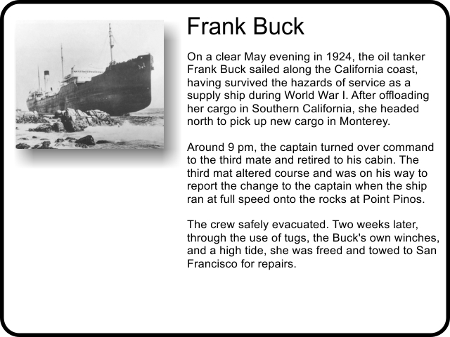 Frank Buck: On a clear May evening in 1924, the oil tanker Frank Buck sailed along the California coast, having survived the hazards of service as a supply ship during World War I. After offloading her cargo in Southern California, she headed north to pick up new cargo in Monterey. Around 9 pm, the captain turned over command to the third mate and retired to his cabin. The third mat altered course and was on his way to report the change to the captain when the ship ran at full speed onto the rocks at Point Pinos. The crew safely evacuated. Two weeks later, through the use of tugs, the Buck's own winches, and a high tide, she was freed and towed to San Francisco for repairs.