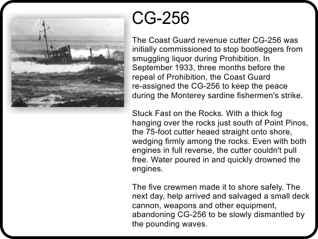 CG-256: The Coast Guard revenue cutter CG-256 was initially commissioned to stop bootleggers from smuggling liquor during Prohibition. In September 1933, three months before the repeal of Prohibition, the Coast Guard re-assigned the CG-256 to keep the peace during the Monterey sardine fishermen's strike. Stuck Fast on the Rocks. With a thick fog hanging over the rocks just south of Point Pinos, the 75-foot cutter heaed straight onto shore, wedging firmly among the rocks. Even with both engines in full reverse, the cutter couldn't pull free. Water poured in and quickly drowned the engines. The five crewmen made it to shore safely. The next day, help arrived and salvaged a small deck cannon, weapons and other equipment, abandoning CG-256 to be slowly dismantled by the pounding waves.