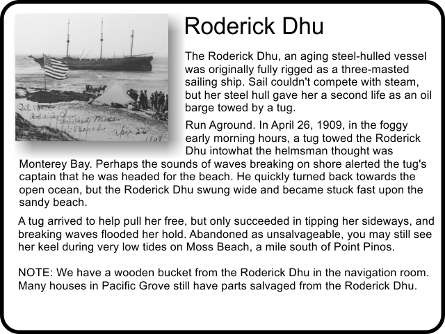 Roderick Dhu: The Roderick Dhu, an aging steel-hulled vessel was originally fully rigged as a three-masted sailing ship. Sail couldn't compete with steam, but her steel hull gave her a second life as an oil barge towed by a tug. 
Run Aground. In April 26, 1909, in the foggy early morning hours, a tug towed the Roderick Dhu into what the helmsman thought was Monterey Bay. Perhaps the sounds of waves breaking on shore alerted the tug's captain that he was headed for the beach. He quickly turned back towards the open ocean, but the Roderick Dhu swung wide and became stuck fast upon the sandy beach. A tug arrived to help pull her free, but only succeeded in tipping her sideways, and breaking waves flooded her hold. Abandoned as unsalvageable, you may still see her keel during very low tides on Moss Beach, a mile south of Point Pinos. NOTE: We have a wooden bucket from the Roderick Dhu in the navigation room.