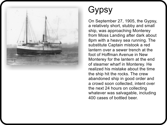 Gypsy: On September 27, 1905, the Gypsy, a relatively short, stubby and small ship, was approaching Monterey from Moss Landing after dark about 8pm with a heavy sea running. The substitute Captain mistook a red lantern over a sewer trench at the foot of Hoffman Avenue in New Monterey for the lantern at the end of steamer wharf in Monterey. He realized his mistake about the time the ship hit the rocks. The crew abandoned ship in good order and a crowd soon collected, intent over the next 24 hours on collecting whatever was salvagable, including 400 cases of bottled beer. 