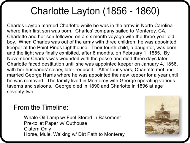 Charlotte Layton (1856 - 1860) Charles Layton married Charlotte while he was in the army in North Carolina where their first son was born.  Charles' company sailed to Monterey, CA. Charlotte and her son followed on a six month voyage with the three-year-old boy.  When Charles was out of the army with three children, he was appointed keeper at the Point Pinos Lighthouse.  Their fourth child, a daughter, was born and the light was finally exhibited, after 6 months, on February 1, 1855.  By November Charles was wounded with the posse and died three days later. Charlotte faced destitution until she was appointed keeper on January 4, 1856, with her husbands’ salary, later reduced.   After four years, Charlotte met and married George Harris where he was appointed the new keeper for a year until he was removed.  The family lived in Monterey with George operating various taverns and saloons.  George died in 1890 and Charlotte in 1896 at age seventy-two.