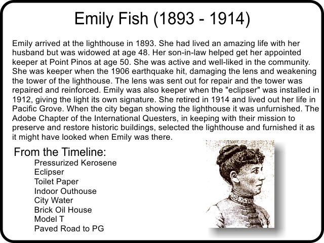 Emily Fish (1893 - 1914) Emily arrived at the lighthouse in 1893. She had lived an amazing life with her husband but was widowed at age 48. Her son-in-law helped get her appointed keeper at Point Pinos at age 50. She was active and well-liked in the community. She was keeper when the 1906 earthquake hit, damaging the lens and weakening the tower of the lighthouse. The lens was sent out for repair and the tower was repaired and reinforced. Emily was also keeper when the 'eclipser' was installed in 1912, giving the light its own signature. She retired in 1914 and lived out her life in Pacific Grove. When the city began showing the lighthouse it was unfurnished. The Adobe Chapter of the International Questers, in keeping with their mission to preserve and restore historic buildings, selected the lighthouse and furnished it as it might have looked when Emily was there.