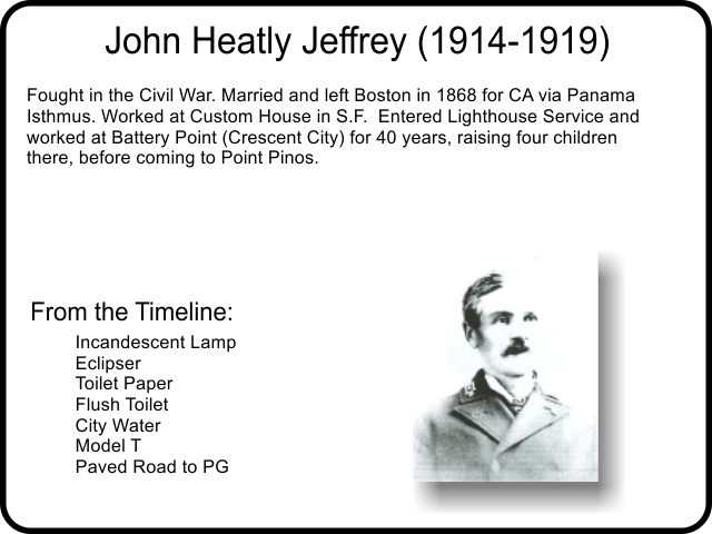 John Heatly Jeffrey (1914-1919) Fought in the Civil War. Married and left Boston in 1868 for CA via Panama Isthmus. Worked at Custom House in S.F.  Entered Lighthouse Service and worked at Battery Point (Crescent City) for 40 years, raising four children there, before coming to Point Pinos.