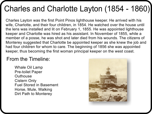 Charles and Charlotte Layton (1854 - 1860) Charles Layton was the first Point Pinos lighthouse keeper. He arrived with his wife, Charlotte, and their four children, in 1854. He watched over the house until the lens was installed and lit on February 1, 1855. He was appointed lighthouse keeper and Charlotte was hired as his assistant. In November of 1855, while a member of a posse, he was shot and later died from his wounds. The citizens of Monterey suggested that Charlotte be appointed keeper as she knew the job and had four children for whom to care. The beginning of 1856 she was appointed keeper, thus becoming the first woman principal keeper on the west coast.