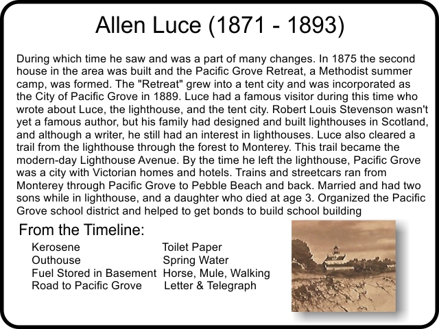 Allen Luce was keeper from 1871 – 1893, during which time he saw and was a part of many changes. In 1875 the second house in the area was built and the Pacific Grove Retreat, a Methodist summer camp, was formed. The 'Retreat' grew into a tent city and was incorporated as the City of Pacific Grove in 1889. Luce had a famous visitor during this time who wrote about Luce, the lighthouse, and the tent city. Robert Louis Stevenson wasn't yet a famous author, but his family had designed and built lighthouses in Scotland, and although a writer, he still had an interest in lighthouses. Luce also cleared a trail from the lighthouse through the forest to Monterey. This trail became the modern-day Lighthouse Avenue. By the time he left the lighthouse, Pacific Grove was a city with Victorian homes and hotels. Trains and streetcars ran from Monterey through Pacific Grove to Pebble Beach and back. Married and had two sons while in lighthouse, and a daughter who died at age 3. Organized the Pacific Grove school district and helped to get bonds to build school building.