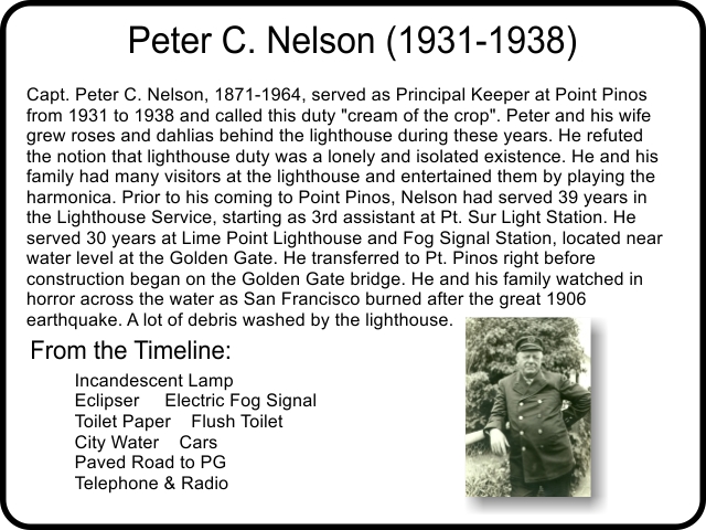 Capt. Peter C. Nelson, 1871-1964, served as Principal Keeper at Point Pinos from 1931 to 1938 and called this duty 'cream of the crop'. Peter and his wife grew roses and dahlias behind the lighthouse during these years. He refuted the notion that lighthouse duty was a lonely and isolated existence. He and his family had many visitors at the lighthouse and entertained them by playing the harmonica. Prior to his coming to Point Pinos, Nelson had served 39 years in the Lighthouse Service, starting as 3rd assistant at Pt. Sur Light Station. He served 30 years at Lime Point Lighthouse and Fog Signal Station, located near water level at the Golden Gate. He transferred to Pt. Pinos right before construction began on the Golden Gate bridge. He and his family watched in horror across the water as San Francisco burned after the great 1906 earthquake. A lot of debris washed by the lighthouse.