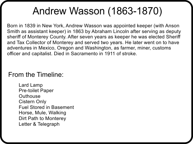 Andrew Wasson (1863-1870) Born in 1839 in New York, Andrew Wasson was appointed keeper (with Anson Smith as assistant keeper) in 1863 by Abraham Lincoln after serving as deputy sheriff of Monterey County. After seven years as keeper he was elected Sheriff and Tax Collector of Monterey and served two years. He later went on to have adventures in Mexico, Oregon and Washington, as farmer, miner, customs officer and capitalist. Died in Sacramento in 1911 of stroke.