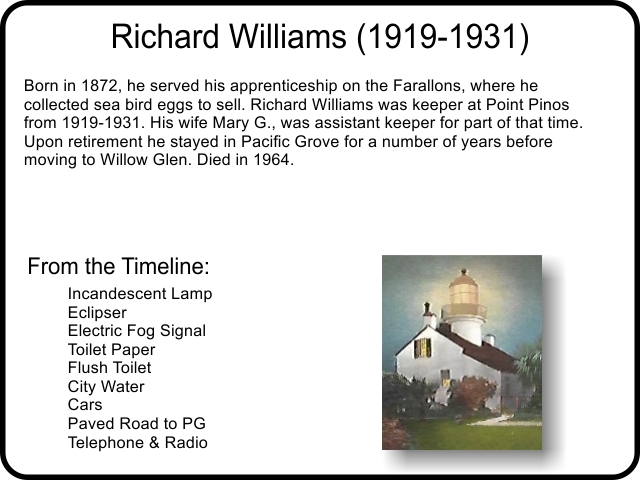 Richard Williams (1919-1931) Born in 1872, he served his apprenticeship on the Farallons, where he collected sea bird eggs to sell. Richard Williams was keeper at Point Pinos from 1919-1931. His wife Mary G., was assistant keeper for part of that time. Upon retirement he stayed in Pacific Grove for a number of years before moving to Willow Glen. Died in 1964.