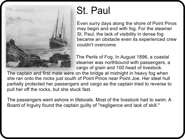 St. Paul: Even surry days along the shore of Point Pinos may begin and end with fog. For the steamer St. Paul, the lack of visibility in dense fog became an obstacle even its experienced crew couldn't overcome. The Perils of Fog. In August 1896, a coastal steamer was northbound with passengers, a cargo of grain and 100 head of livestock. The captain and first mate were on the bridge at midnight in heavy fog when she ran onto the rocks just south of Point Pinos near Point Joe. Her steel hull partially protected her passengers and cargo as the captain tried to reverse to pull her off the rocks, but she stuck fast. The passengers went ashore in lifeboats. Most of the livestock had to swim. A Board of Inguiry found the captain guilty of negligence and lack of skill.