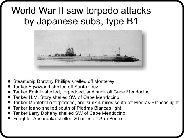 World War II saw torpedo attacks by Japanese subs, type B1: Steamship Dorothy Phillips shelled off Monterey. Tanker Agwiworld shelled off Santa Cruz. Tanker Emidio shelled, torpedoed, and sunk off Cape Mendocino. Tanker H.M. Story shelled SW of Cape Mendocino. Tanker Montebello torpedoed, and sunk 4 miles south off Piedras Blancas light. Tanker Idaho shelled south of Piedras Blancas light. Tanker Larry Doheny shelled SW of Cape Mendocino. Freighter Absoroaka shelled 26 miles off San Pedro.